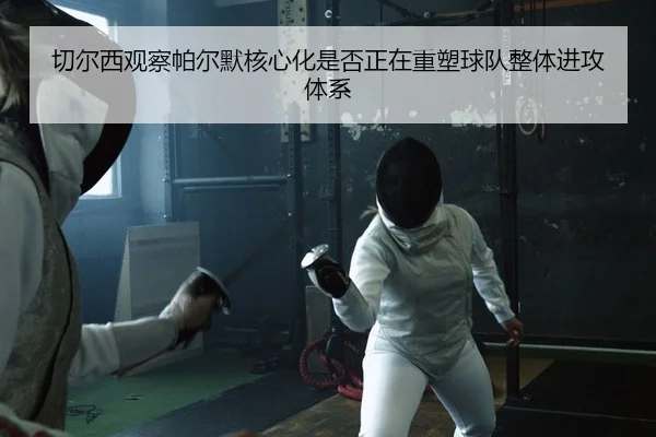 切尔西观察帕尔默核心化是否正在重塑球队整体进攻体系